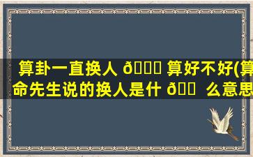 算卦一直换人 🐒 算好不好(算命先生说的换人是什 🐠 么意思)